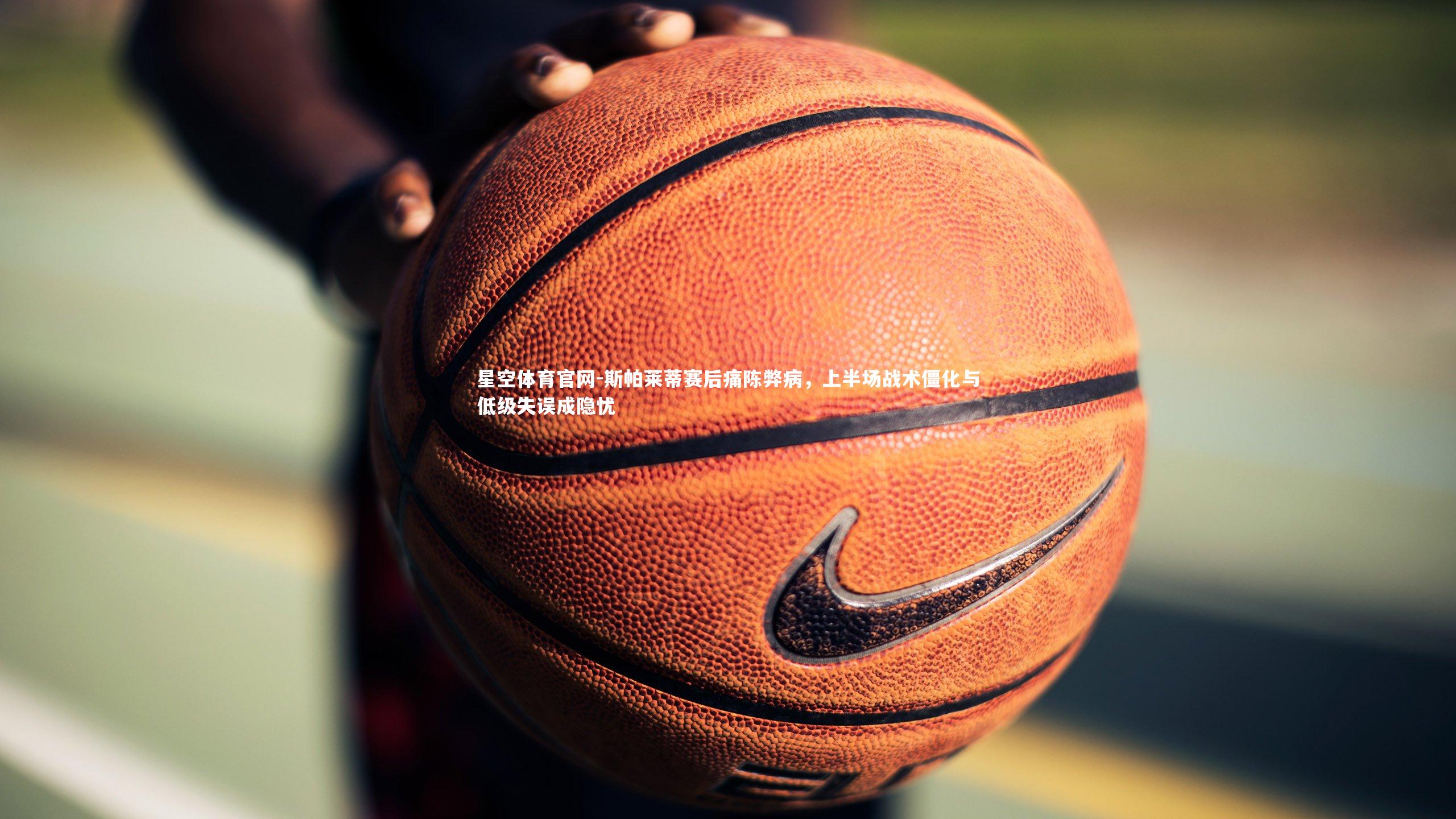 斯帕莱蒂赛后痛陈弊病,上半场战术僵化与低级失误成隐忧